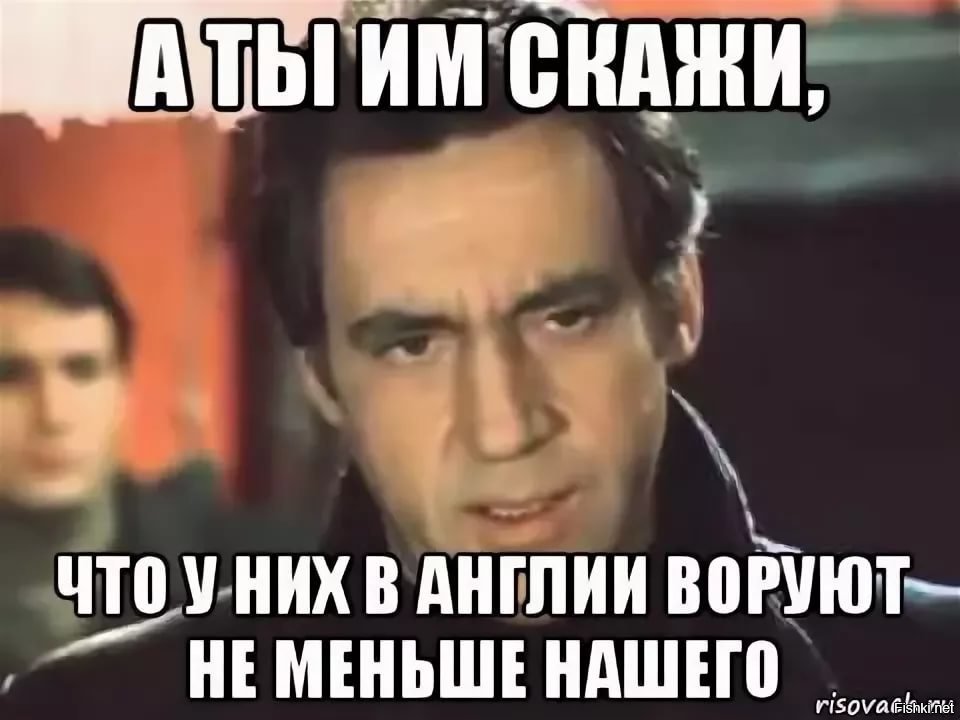 Сказал что украдет. А ты им скажи что у них в Англии не меньше нашего воруют. У них в Англии воруют не меньше нашего. Будь ты проклят гад. У них не меньше нашего воруют.